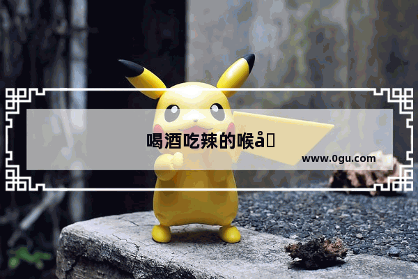 喝酒吃辣的喉咙就有点不适 该怎么办