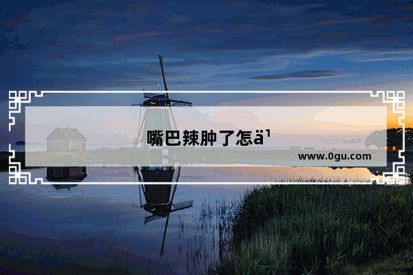 嘴巴辣肿了怎么办才能快速消肿