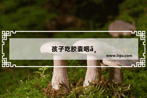孩子吃胶囊咽不下去怎么办