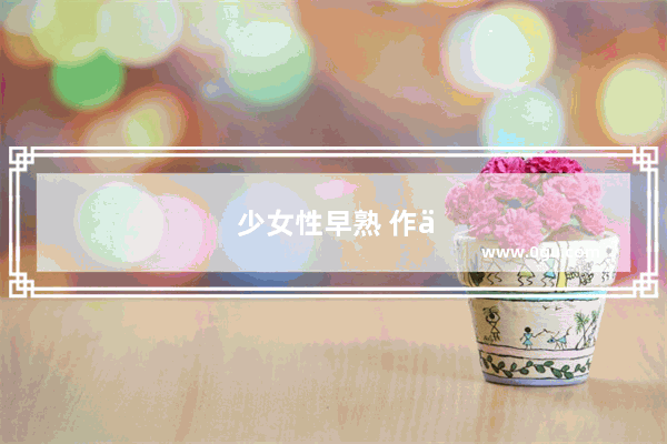 少女性早熟 作为家长该怎么和孩子沟通