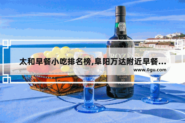 太和早餐小吃排名榜,阜阳万达附近早餐美食推荐一下店有哪些品牌