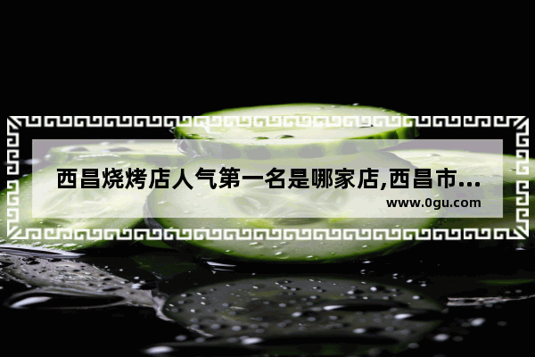 西昌烧烤店人气第一名是哪家店,西昌市美食推荐店有哪些地方好玩一点