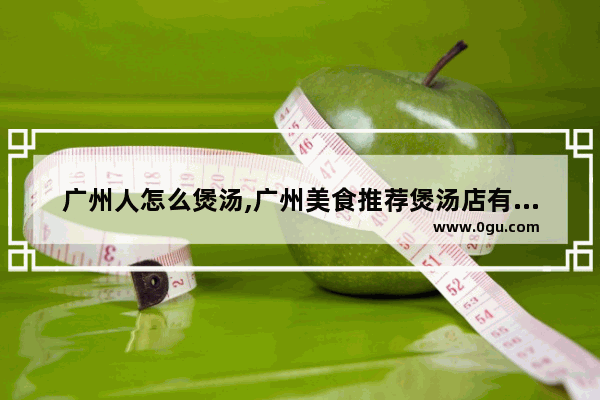 广州人怎么煲汤,广州美食推荐煲汤店有哪些地方吃