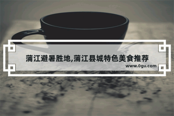 蒲江避暑胜地,蒲江县城特色美食推荐