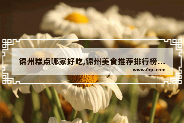 锦州糕点哪家好吃,锦州美食推荐排行榜前十名店面