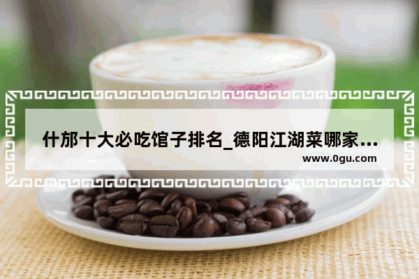 什邡十大必吃馆子排名_德阳江湖菜哪家好吃