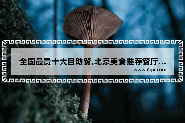 全国最贵十大自助餐,北京美食推荐餐厅有哪些品牌店面呢多少钱