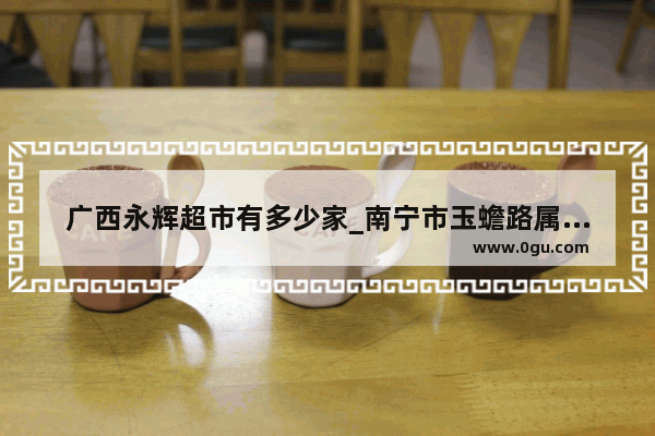 广西永辉超市有多少家_南宁市玉蟾路属于哪个区 哪个街道