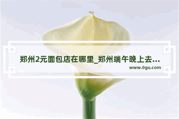 郑州2元面包店在哪里_郑州端午晚上去哪里玩