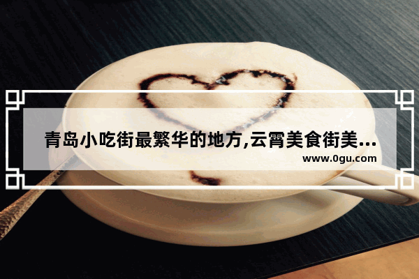 青岛小吃街最繁华的地方,云霄美食街美食推荐在哪里吃