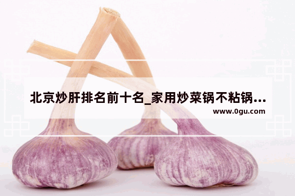北京炒肝排名前十名_家用炒菜锅不粘锅推荐第一名