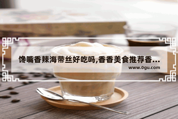 馋嘴香辣海带丝好吃吗,香香美食推荐香辣鱼