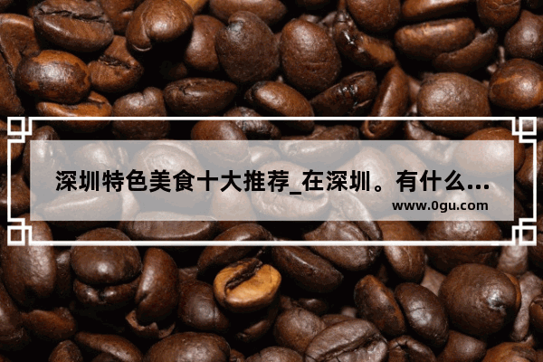 深圳特色美食十大推荐_在深圳。有什么好吃的能推荐下吗