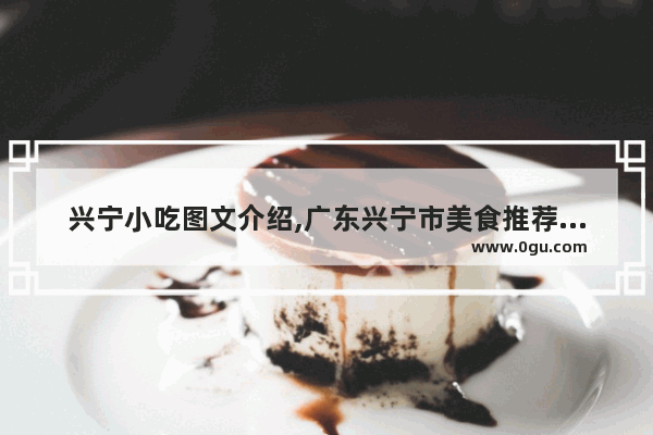 兴宁小吃图文介绍,广东兴宁市美食推荐地方有哪些特色吃的东西