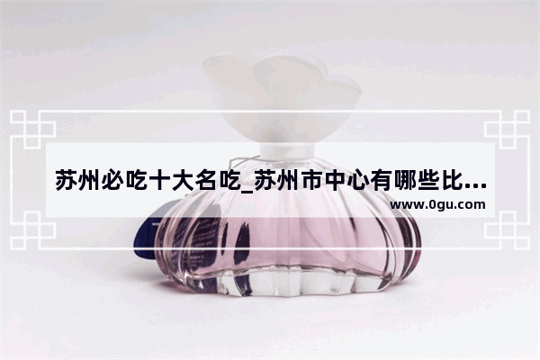 苏州必吃十大名吃_苏州市中心有哪些比较有特色的饭店 经济实惠口碑好的