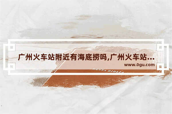 广州火车站附近有海底捞吗,广州火车站附近美食推荐地方有哪些店铺呢
