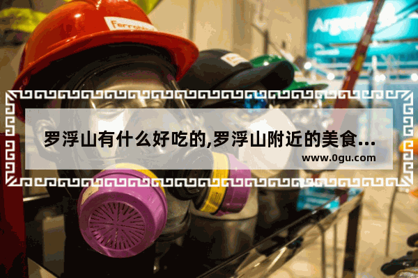 罗浮山有什么好吃的,罗浮山附近的美食推荐地方有哪些呢