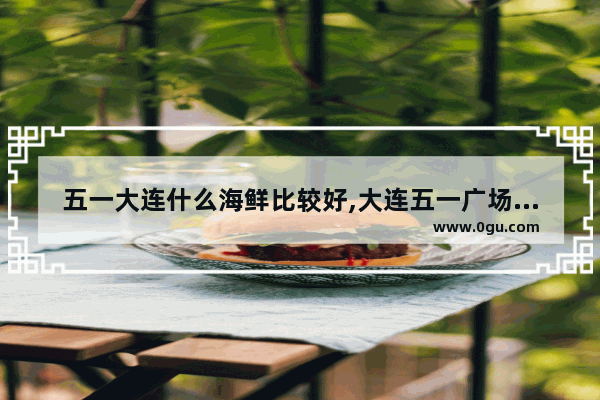 五一大连什么海鲜比较好,大连五一广场美食推荐餐厅在哪个位置