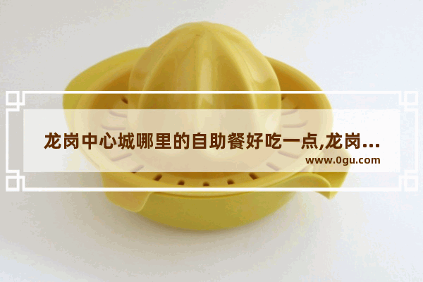 龙岗中心城哪里的自助餐好吃一点,龙岗路附近美食推荐店铺有哪些