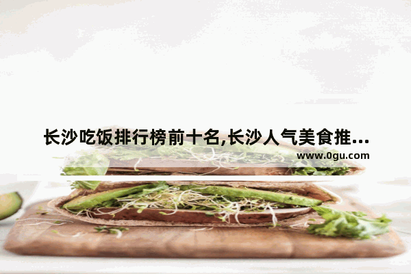 长沙吃饭排行榜前十名,长沙人气美食推荐餐厅有哪些地方好吃点