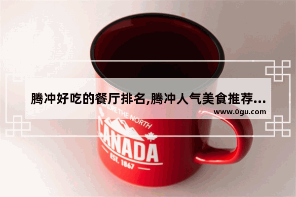 腾冲好吃的餐厅排名,腾冲人气美食推荐餐厅有哪些地方好吃