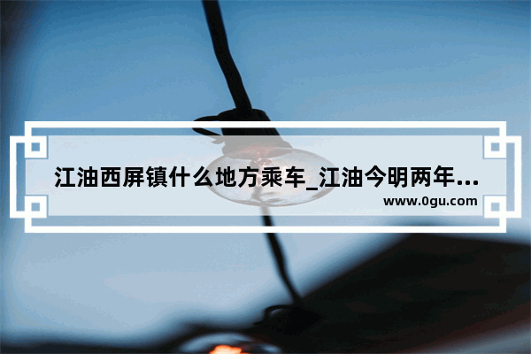 江油西屏镇什么地方乘车_江油今明两年重大工程有哪些