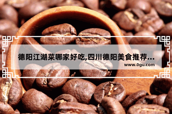 德阳江湖菜哪家好吃,四川德阳美食推荐排行榜前十名有哪些店铺