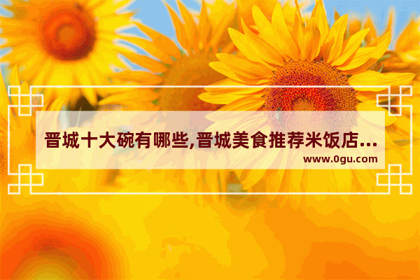 晋城十大碗有哪些,晋城美食推荐米饭店地址在哪
