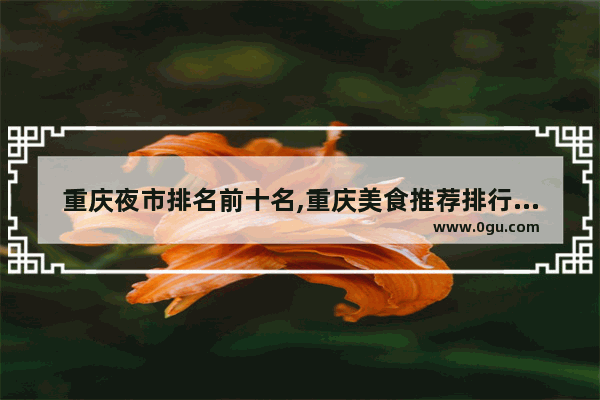 重庆夜市排名前十名,重庆美食推荐排行榜前十名有哪些呢