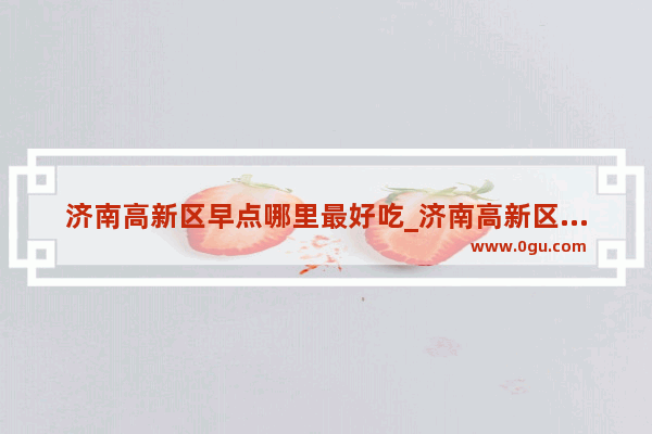 济南高新区早点哪里最好吃_济南高新区孙村七号路有什么有名的小吃