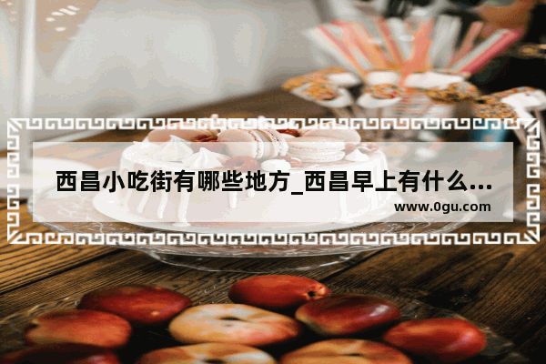 西昌小吃街有哪些地方_西昌早上有什么好吃的