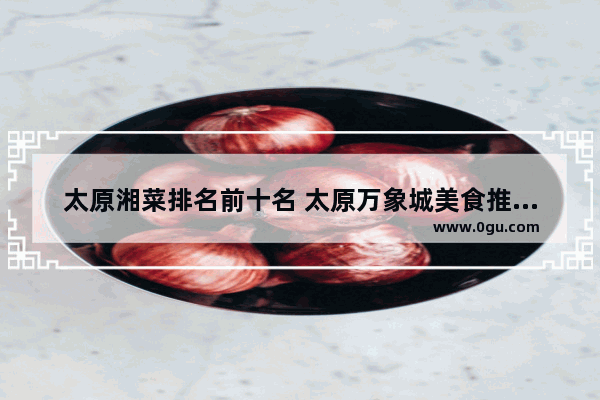 太原湘菜排名前十名 太原万象城美食推荐餐厅有哪些品牌的