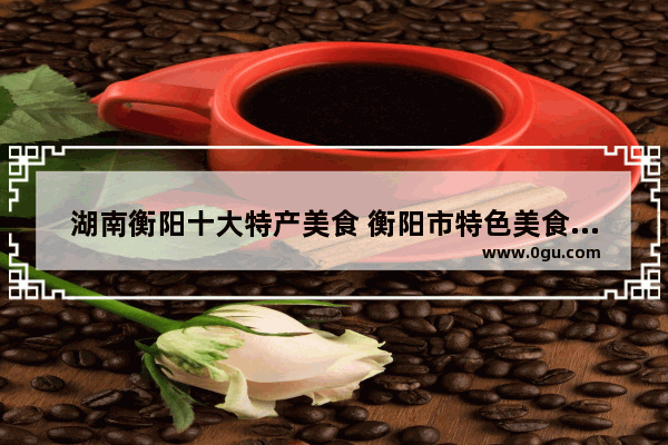 湖南衡阳十大特产美食 衡阳市特色美食推荐