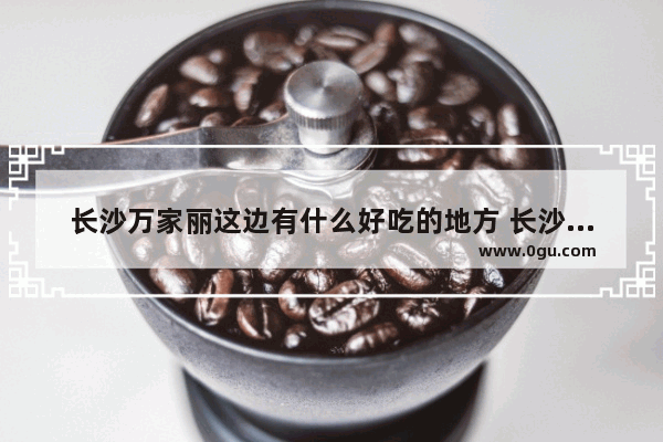 长沙万家丽这边有什么好吃的地方 长沙万家丽美食推荐必吃的菜品是什么