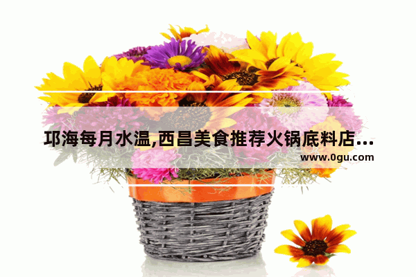 邛海每月水温,西昌美食推荐火锅底料店在哪里啊多少钱