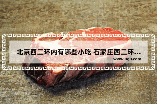 北京西二环内有哪些小吃 石家庄西二环附近美食推荐店铺有哪些地方