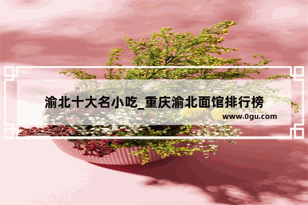 渝北十大名小吃_重庆渝北面馆排行榜