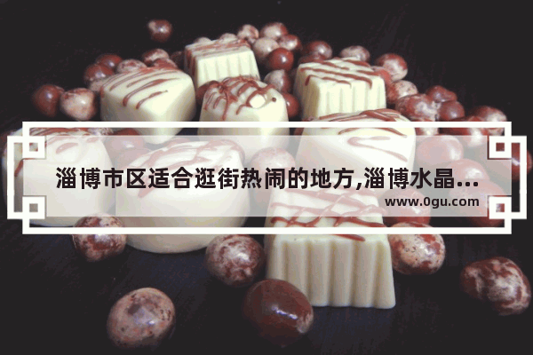 淄博市区适合逛街热闹的地方,淄博水晶街附近美食推荐餐厅有哪些地方呢