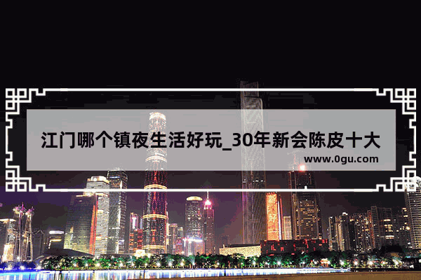江门哪个镇夜生活好玩_30年新会陈皮十大排行榜