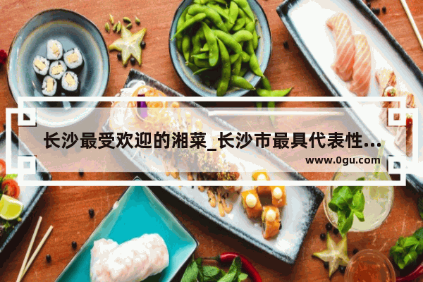 长沙最受欢迎的湘菜_长沙市最具代表性餐饮