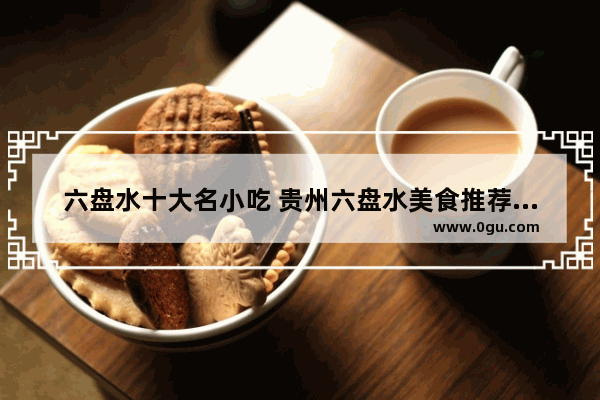 六盘水十大名小吃 贵州六盘水美食推荐大全最新消息