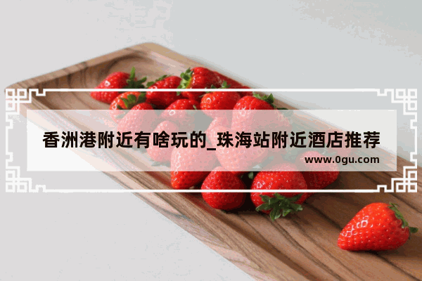 香洲港附近有啥玩的_珠海站附近酒店推荐