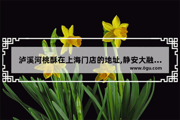 泸溪河桃酥在上海门店的地址,静安大融城附近美食推荐店有哪些地方好玩一点