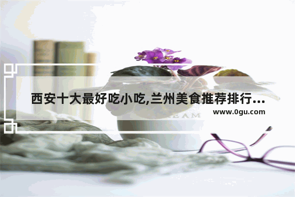 西安十大最好吃小吃,兰州美食推荐排行榜前十名