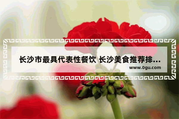长沙市最具代表性餐饮 长沙美食推荐排行榜前十名有哪些地方好吃的菜