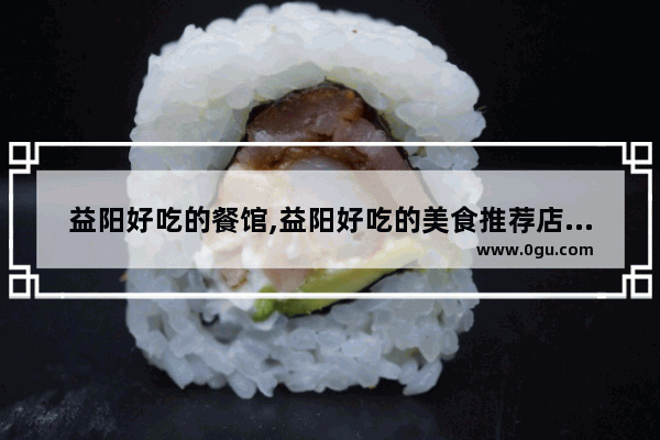 益阳好吃的餐馆,益阳好吃的美食推荐店有哪些呢