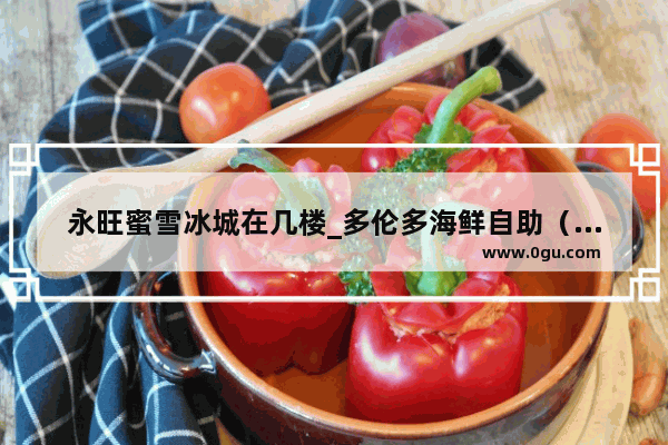 永旺蜜雪冰城在几楼_多伦多海鲜自助（永旺店）的蔬果沙拉好不好吃