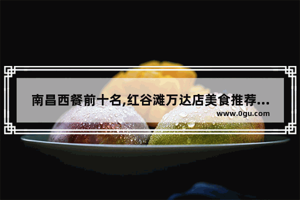 南昌西餐前十名,红谷滩万达店美食推荐餐厅在哪个位置