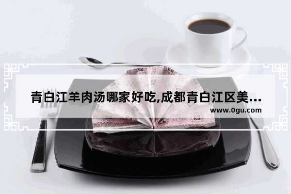 青白江羊肉汤哪家好吃,成都青白江区美食推荐店铺地址在哪里呀