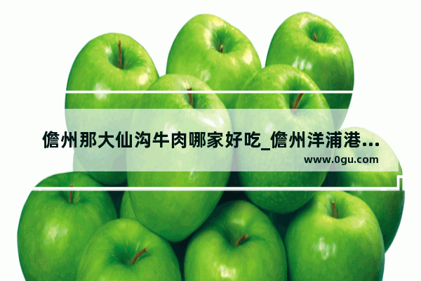 儋州那大仙沟牛肉哪家好吃_儋州洋浦港附近有什么吃的